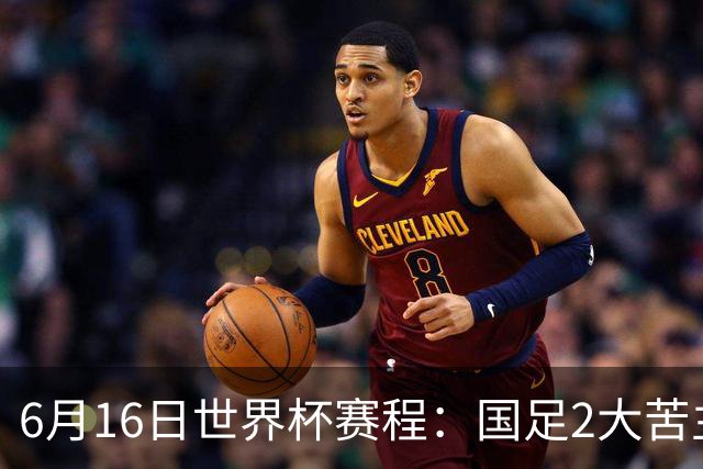 6月16日世界杯赛程：国足2大苦主首秀！CCTV5直播世界杯！世界杯赛程表一览